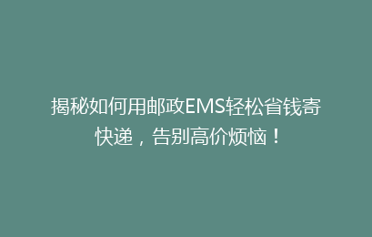 揭秘如何用邮政EMS轻松省钱寄快递,告别高价烦恼!