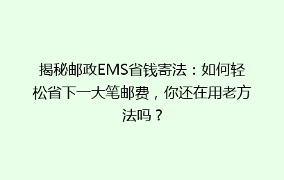 揭秘邮政EMS省钱寄法：如何轻松省下一大笔邮费，你还在用老方法吗？