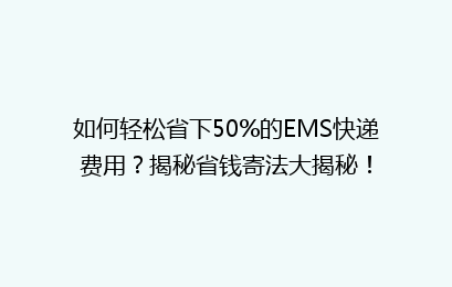 如何轻松省下50%的EMS快递费用？揭秘省钱寄法大揭秘！
