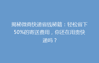 揭秘微商快递省钱秘籍：轻松省下50%的寄送费用，你还在用贵快递吗？