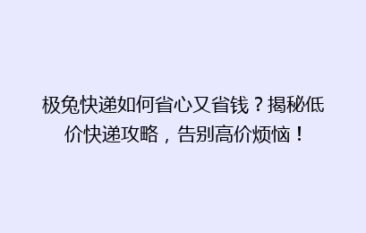 极兔快递如何省心又省钱？揭秘低价快递攻略，告别高价烦恼！