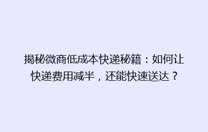 揭秘微商低成本快递秘籍：如何让快递费用减半，还能快速送达？