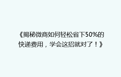《揭秘微商如何轻松省下50%的快递费用，学会这招就对了！》