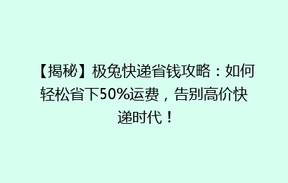 【揭秘】极兔快递省钱攻略：如何轻松省下50%运费，告别高价快递时代！