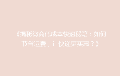 《揭秘微商低成本快递秘籍：如何节省运费，让快递更实惠？》
