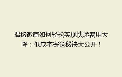 揭秘微商如何轻松实现快递费用大降：低成本寄送秘诀大公开！