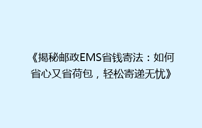 《揭秘邮政EMS省钱寄法：如何省心又省荷包，轻松寄递无忧》