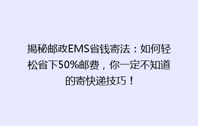 揭秘邮政EMS省钱寄法:如何轻松省下50%邮费,你一定不知道的寄快递技巧!