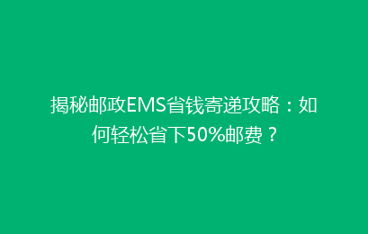 揭秘邮政EMS省钱寄递攻略：如何轻松省下50%邮费？
