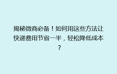 揭秘微商必备!如何用这些方法让快递费用节省一半,轻松降低成本?