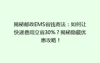 揭秘邮政EMS省钱寄法：如何让快递费用立省30%？揭秘隐藏优惠攻略！