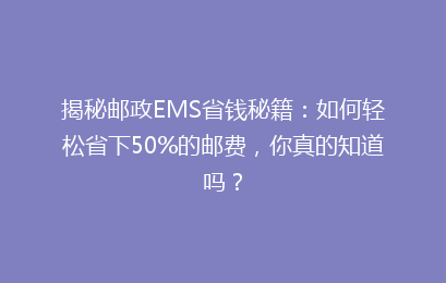 揭秘邮政EMS省钱秘籍：如何轻松省下50%的邮费，你真的知道吗？