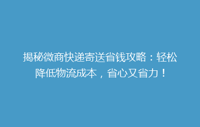 揭秘微商快递寄送省钱攻略:轻松降低物流成本,省心又省力!