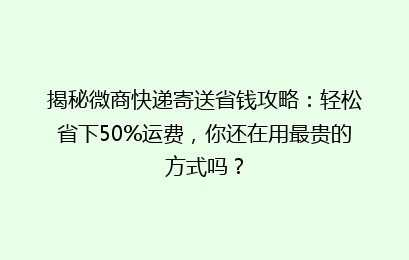 揭秘微商快递寄送省钱攻略：轻松省下50%运费，你还在用最贵的方式吗？