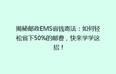 揭秘邮政EMS省钱寄法：如何轻松省下50%的邮费，快来学学这招！