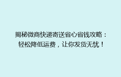 揭秘微商快递寄送省心省钱攻略：轻松降低运费，让你发货无忧！