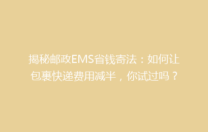 揭秘邮政EMS省钱寄法：如何让包裹快递费用减半，你试过吗？