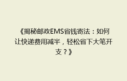 《揭秘邮政EMS省钱寄法：如何让快递费用减半，轻松省下大笔开支？》