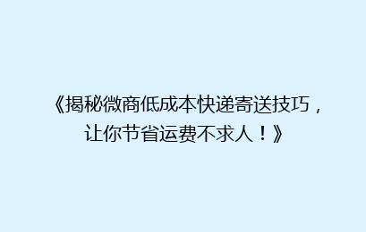 《揭秘微商低成本快递寄送技巧，让你节省运费不求人！》