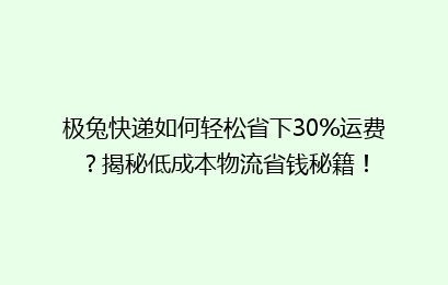 极兔快递如何轻松省下30%运费？揭秘低成本物流省钱秘籍！