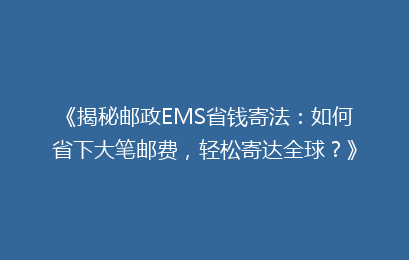 《揭秘邮政EMS省钱寄法:如何省下大笔邮费,轻松寄达全球?》