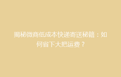 揭秘微商低成本快递寄送秘籍：如何省下大把运费？