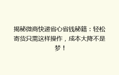 揭秘微商快递省心省钱秘籍：轻松寄货只需这样操作，成本大降不是梦！