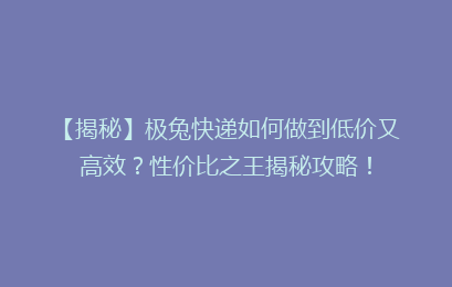 【揭秘】极兔快递如何做到低价又高效？性价比之王揭秘攻略！