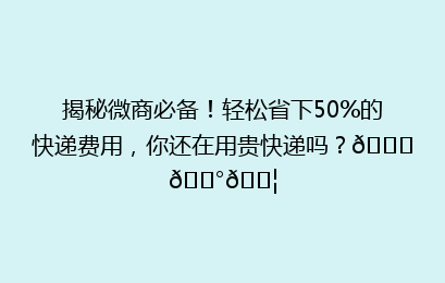 揭秘微商必备!轻松省下50%的快递费用,你还在用贵快递吗?🚀💰📦