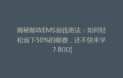 揭秘邮政EMS省钱寄法：如何轻松省下50%的邮费，还不快来学？📦