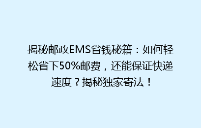 揭秘邮政EMS省钱秘籍：如何轻松省下50%邮费，还能保证快递速度？揭秘独家寄法！