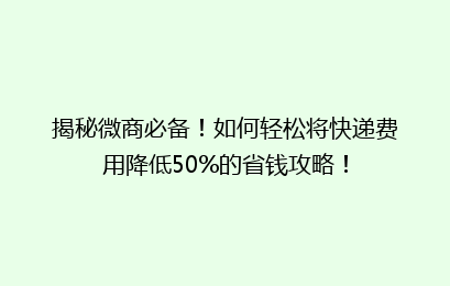 揭秘微商必备！如何轻松将快递费用降低50%的省钱攻略！