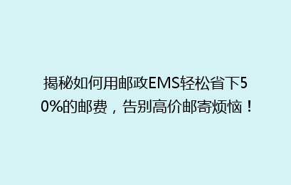 揭秘如何用邮政EMS轻松省下50%的邮费,告别高价邮寄烦恼!