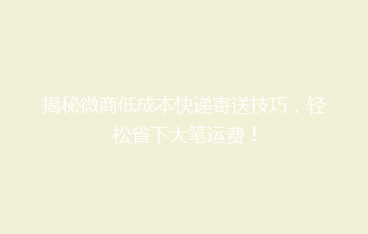 揭秘微商低成本快递寄送技巧，轻松省下大笔运费！