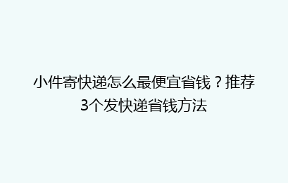 小件寄快递怎么最便宜省钱？推荐3个发快递省钱方法
