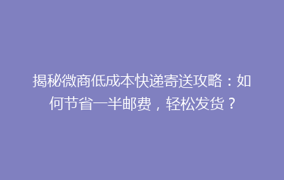 揭秘微商低成本快递寄送攻略：如何节省一半邮费，轻松发货？