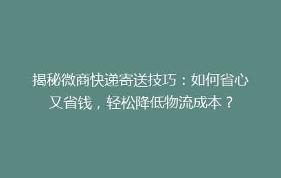 揭秘微商快递寄送技巧：如何省心又省钱，轻松降低物流成本？