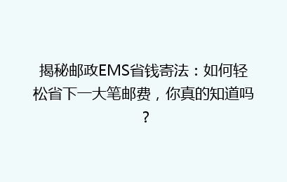 揭秘邮政EMS省钱寄法：如何轻松省下一大笔邮费，你真的知道吗？