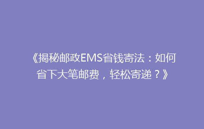 《揭秘邮政EMS省钱寄法:如何省下大笔邮费,轻松寄递?》