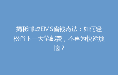 揭秘邮政EMS省钱寄法：如何轻松省下一大笔邮费，不再为快递烦恼？