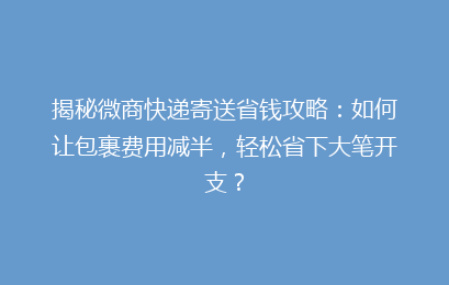 揭秘微商快递寄送省钱攻略：如何让包裹费用减半，轻松省下大笔开支？