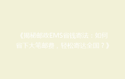 《揭秘邮政EMS省钱寄法：如何省下大笔邮费，轻松寄达全国？》