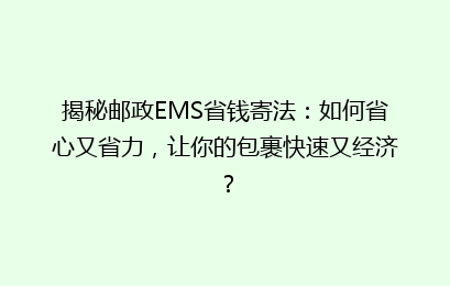 揭秘邮政EMS省钱寄法：如何省心又省力，让你的包裹快速又经济？