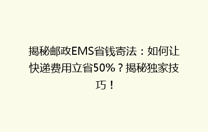揭秘邮政EMS省钱寄法:如何让快递费用立省50%?揭秘独家技巧!