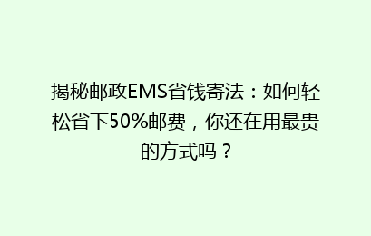 揭秘邮政EMS省钱寄法：如何轻松省下50%邮费，你还在用最贵的方式吗？