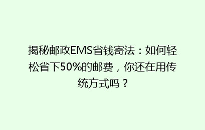 揭秘邮政EMS省钱寄法：如何轻松省下50%的邮费，你还在用传统方式吗？