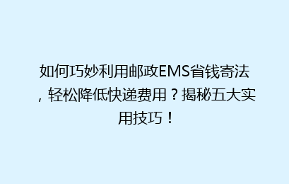 如何巧妙利用邮政EMS省钱寄法，轻松降低快递费用？揭秘五大实用技巧！