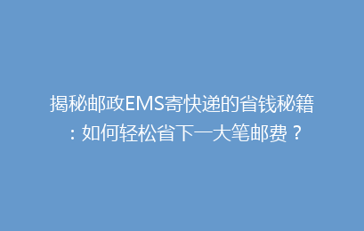 揭秘邮政EMS寄快递的省钱秘籍：如何轻松省下一大笔邮费？