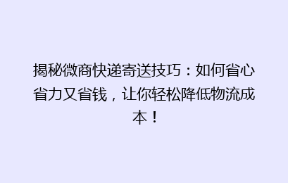 揭秘微商快递寄送技巧:如何省心省力又省钱,让你轻松降低物流成本!