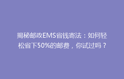 揭秘邮政EMS省钱寄法:如何轻松省下50%的邮费,你试过吗?